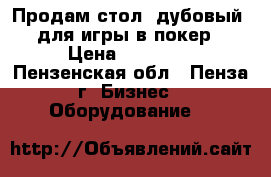 Продам стол (дубовый) для игры в покер › Цена ­ 30 000 - Пензенская обл., Пенза г. Бизнес » Оборудование   